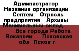 Администратор › Название организации ­ Септем › Отрасль предприятия ­ Архивы › Минимальный оклад ­ 25 000 - Все города Работа » Вакансии   . Псковская обл.,Псков г.